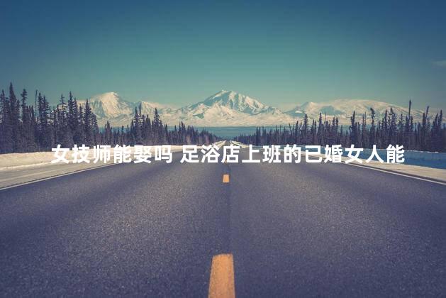 女技师能娶吗 足浴店上班的已婚女人能娶吗